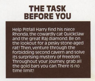 THE TASK BEFORE YOU: Help Pitfall Harry find his niece Rhonda, the cowardly cat Quickclaw and the great Raj diamond. Be on the lookout for a pesky stone-aged rat! Then, venture through the forbidding second cavern and solve its surprising mystery of freedom. Throughout your journey, grab all the gold bars you can. There is no time limit!